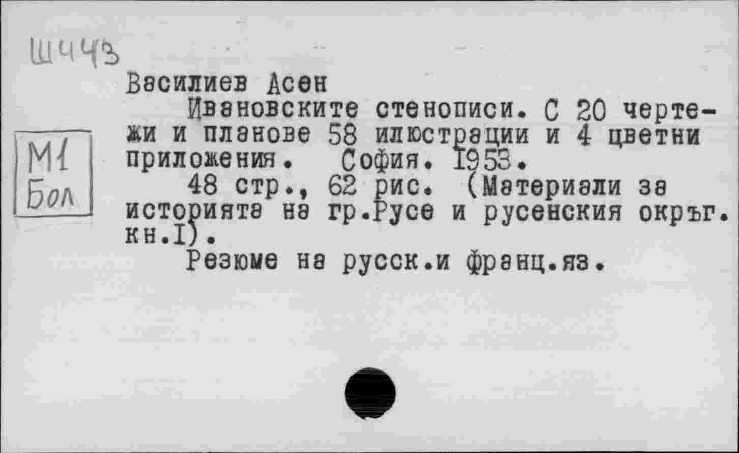 ﻿ШЧЧЇ>
Ml
Бол
Василиев Асен
Ивановските стенописи. С 20 чертежи и планове 58 илюстрации и 4 цветни приложения. София. 1953.
48 стр., 62 рис. (Мэтериали за историята на гр.Русе и русенския окръг. KH.I) .
Резюме на русск.и франц.яз.